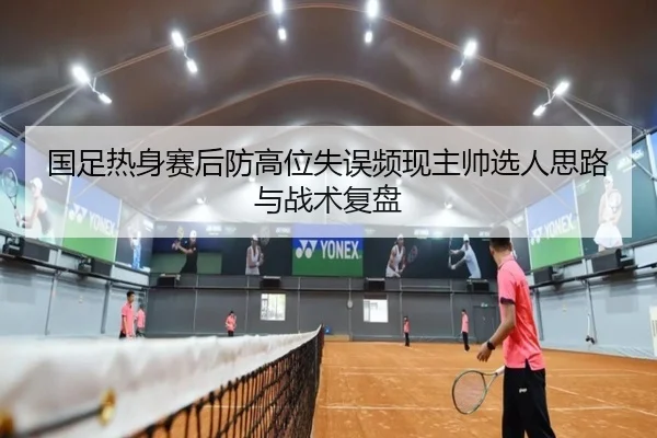 国足热身赛后防高位失误频现主帅选人思路与战术复盘